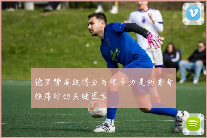 德罗赞高效得分与领导力是约基奇缺席时的关键因素