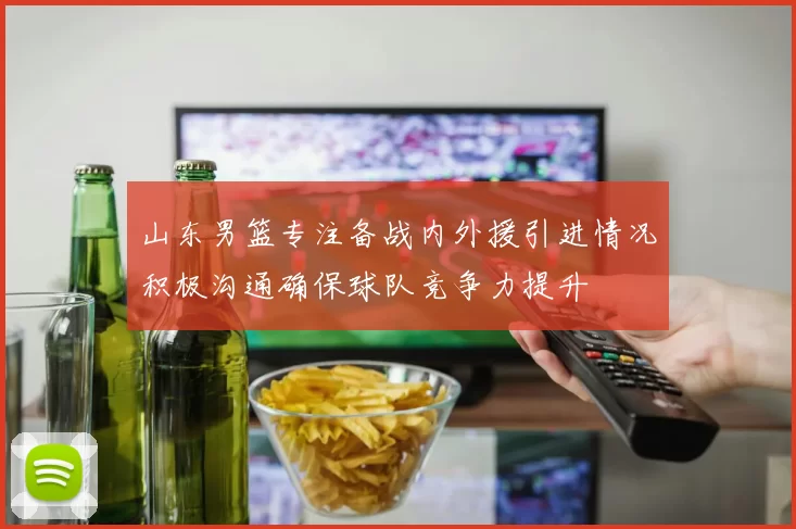 山东男篮专注备战内外援引进情况积极沟通确保球队竞争力提升