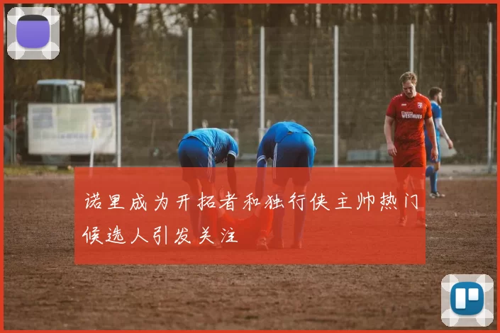 诺里成为开拓者和独行侠主帅热门候选人引发关注