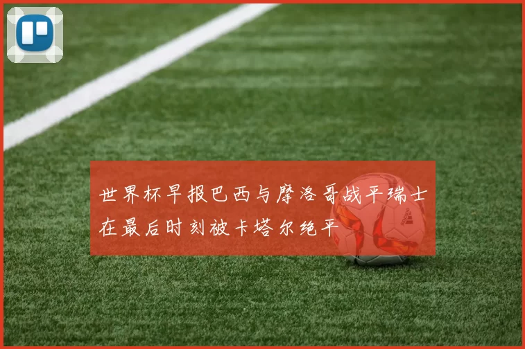 世界杯早报巴西与摩洛哥战平瑞士在最后时刻被卡塔尔绝平