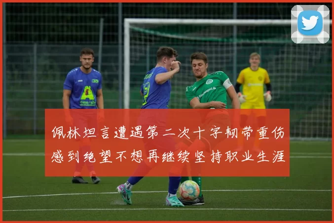 佩林坦言遭遇第二次十字韧带重伤感到绝望不想再继续坚持职业生涯