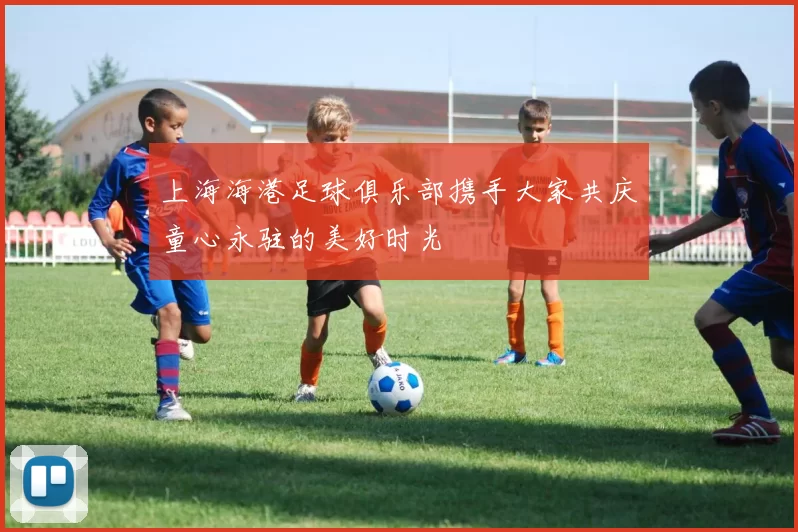 上海海港足球俱乐部携手大家共庆童心永驻的美好时光
