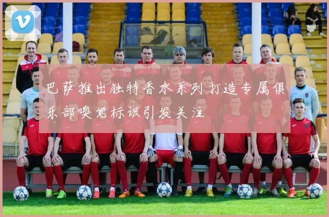 巴萨推出独特香水系列打造专属俱乐部嗅觉标识引发关注