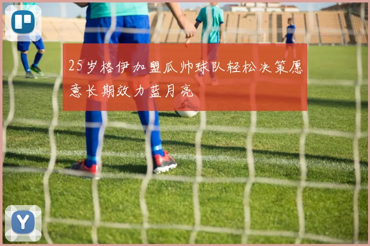 25岁格伊加盟瓜帅球队轻松决策愿意长期效力蓝月亮