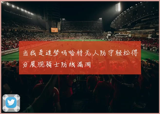 当我是追梦吗哈特无人防守轻松得分展现骑士防线漏洞