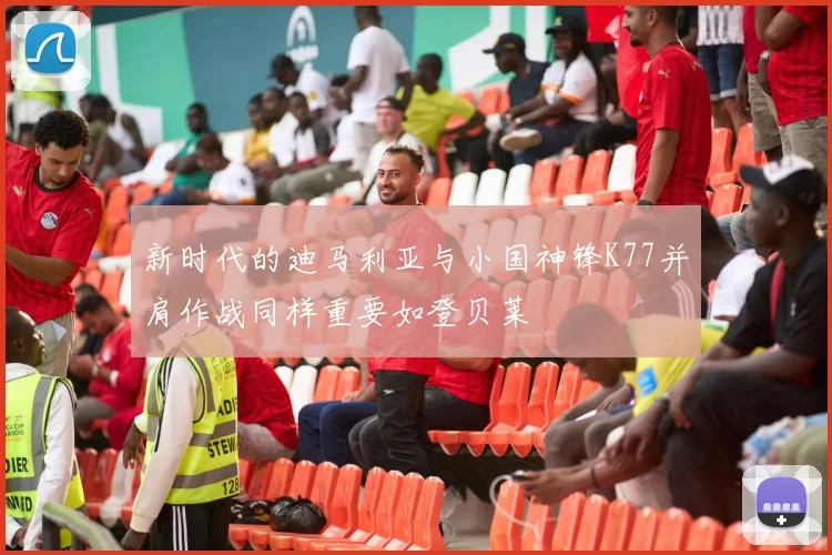 新时代的迪马利亚与小国神锋K77并肩作战同样重要如登贝莱