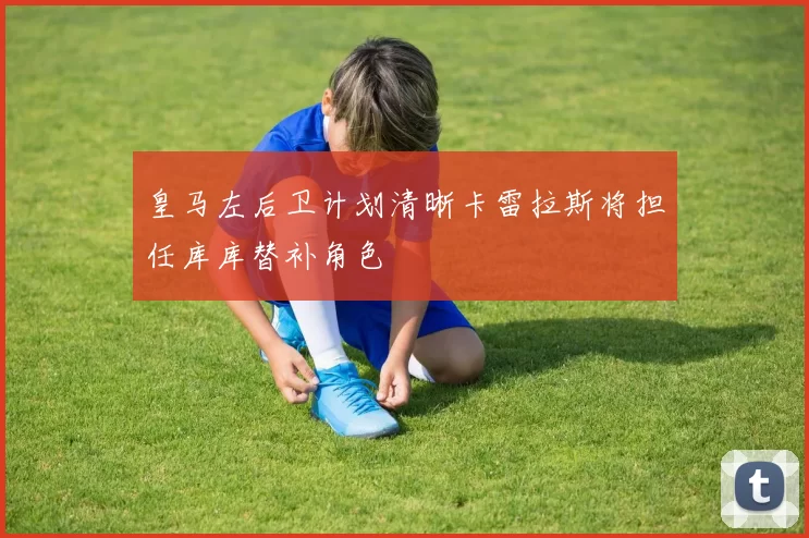 皇马左后卫计划清晰卡雷拉斯将担任库库替补角色