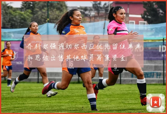 乔科尔强调切尔西应优先留住库库和恩佐出售其他球员筹集资金