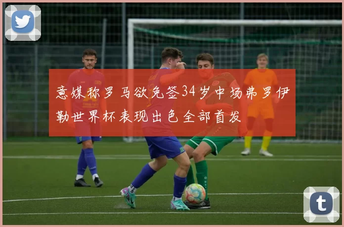 意媒称罗马欲免签34岁中场弗罗伊勒世界杯表现出色全部首发