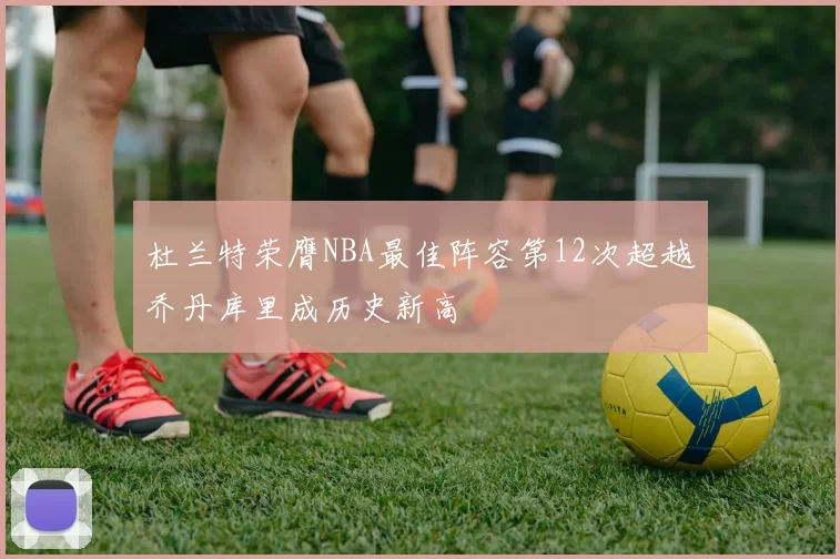杜兰特荣膺NBA最佳阵容第12次超越乔丹库里成历史新高