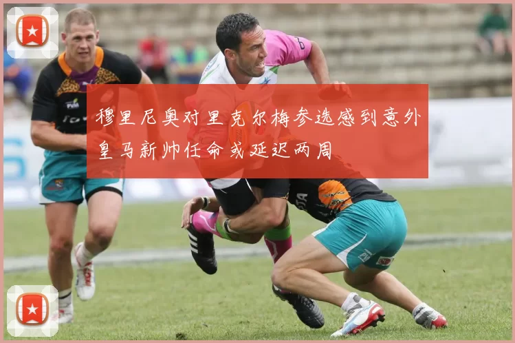 穆里尼奥对里克尔梅参选感到意外皇马新帅任命或延迟两周