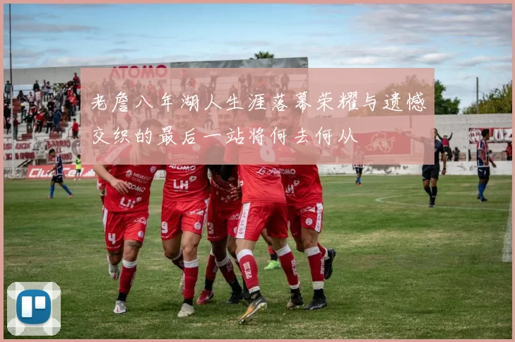 老詹八年湖人生涯落幕荣耀与遗憾交织的最后一站将何去何从