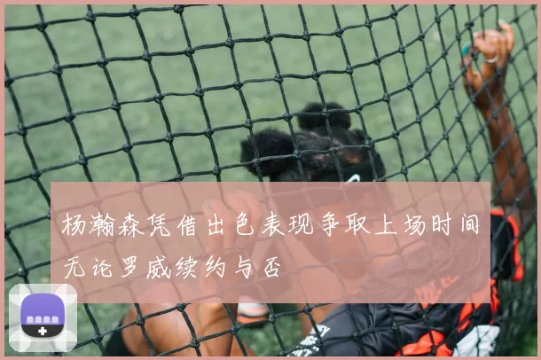 杨瀚森凭借出色表现争取上场时间无论罗威续约与否