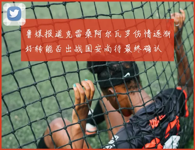 鲁媒报道克雷桑阿尔瓦罗伤情逐渐好转能否出战国安尚待最终确认