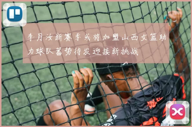 李月汝新赛季或将加盟山西女篮助力球队蓄势待发迎接新挑战