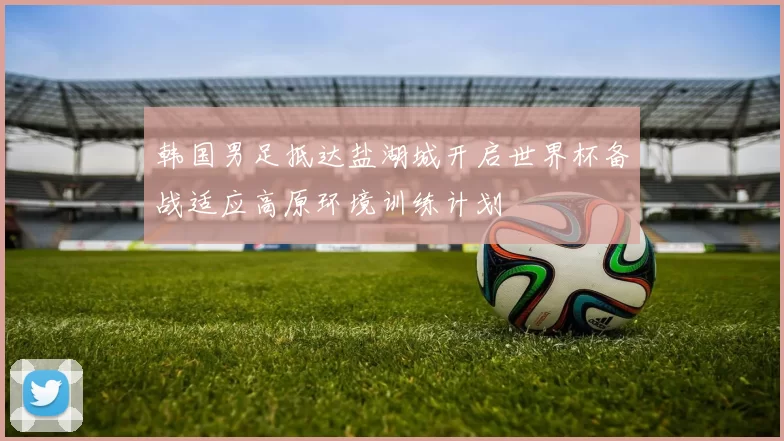 韩国男足抵达盐湖城开启世界杯备战适应高原环境训练计划