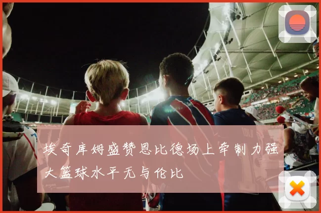 埃奇库姆盛赞恩比德场上牵制力强大篮球水平无与伦比