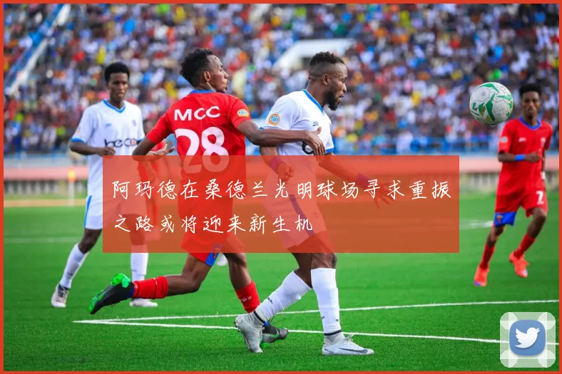 阿玛德在桑德兰光明球场寻求重振之路或将迎来新生机
