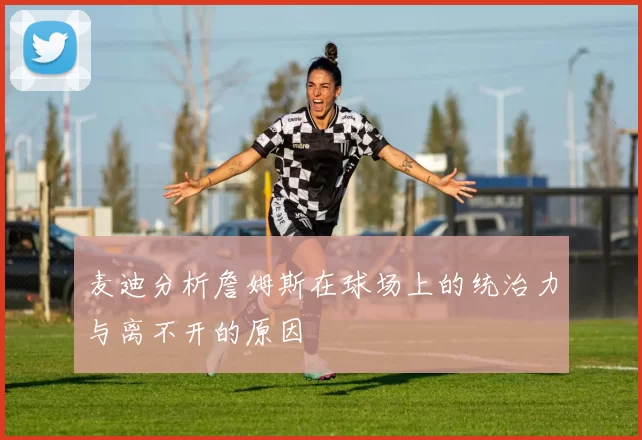 麦迪分析詹姆斯在球场上的统治力与离不开的原因