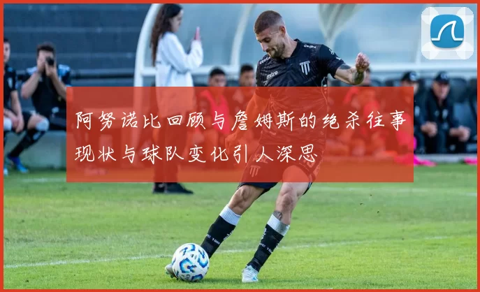 阿努诺比回顾与詹姆斯的绝杀往事现状与球队变化引人深思