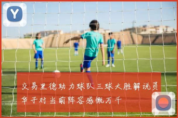 交易里德助力球队三球大胜解说员华子对当前阵容感慨万千