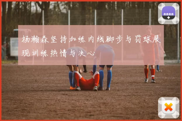 杨瀚森坚持加练内线脚步与罚球展现训练热情与决心