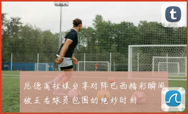 厄德高社媒分享对阵巴西精彩瞬间被五名球员包围的绝妙时刻